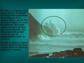 En 1986, en la Isla de Faial de las Azores, se declara una tempestad gigantesca. En la bahía de Horta (puerto mítico) olas de 15 a 20 metros llegan a la costa. Un fotógrafo aficionado realiza una serie de fotos para inmortalizarlas. Dos años más tarde se dará  cuenta de que ha fotografiado el rostro de Neptuno. Su foto ha dado la vuelta al mundo (el acantilado de la  imagen tiene una altura de cerca de 70 metros). 