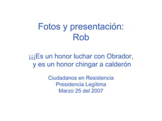 Fotos y presentación: Rob ¡¡¡Es un honor luchar con Obrador,  y es un honor chingar a calderón Ciudadanos en Resistencia Presidencia Legítima Marzo 25 del 2007 