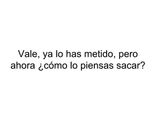 Vale, ya lo has metido, pero ahora ¿cómo lo piensas sacar? 