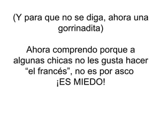 (Y para que no se diga, ahora una gorrinadita) Ahora comprendo porque a algunas chicas no les gusta hacer “el francés”, no es por asco  ¡ES MIEDO! 