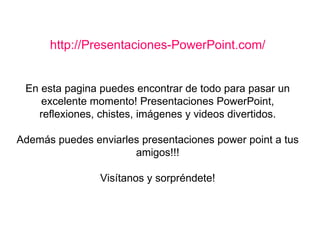 http://Presentaciones-PowerPoint.com/ En esta pagina puedes encontrar de todo para pasar un excelente momento! Presentaciones PowerPoint, reflexiones, chistes, imágenes y videos divertidos. Además puedes enviarles presentaciones power point a tus amigos!!! Visítanos y sorpréndete! 