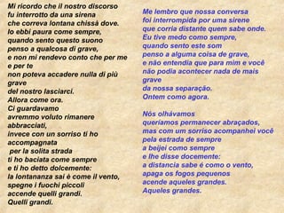 Mi ricordo che il nostro discorso fu interrotto da una sirena che correva lontana chissà dove. Io ebbi paura come sempre, quando sento questo suono penso a qualcosa di grave, e non mi rendevo conto che per me e per te non poteva accadere nulla di più   grave del nostro lasciarci. Allora come ora. Ci guardavamo avremmo voluto rimanere abbracciati, invece con un sorriso ti ho accompagnata  per la solita strada ti ho baciata come sempre e ti ho detto dolcemente: la lontananza sai è come il vento, spegne i fuochi piccoli accende quelli grandi. Quelli grandi. Me lembro que nossa conversa foi interrompida por uma sirene que corria distante quem sabe onde. Eu tive medo como sempre, quando sento este som penso a alguma coisa de grave, e não entendia que para mim e você não podia acontecer nada de mais grave da nossa separação. Ontem como agora. Nós olhávamos queríamos permanecer abraçados, mas com um sorriso acompanhei você pela estrada de sempre a beijei como sempre e lhe disse docemente: a distancia sabe é como o vento, apaga os fogos pequenos acende aqueles grandes. Aqueles grandes. 