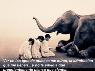 Ver en los ojos de quienes me miran, la admiración que me tienen... y no la envidia que prepotentemente pienso que sienten 