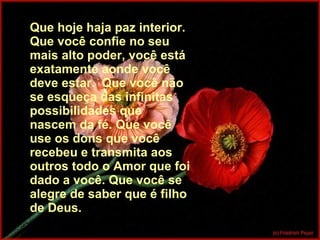 Que hoje haja paz interior. Que você confie no seu mais alto poder, você está exatamente aonde você deve estar.  Que você não se esqueça das infinitas possibilidades que nascem da fé. Que você use os dons que você recebeu e transmita aos outros todo o Amor que foi dado a você. Que você se alegre de saber que é filho de Deus. 