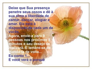 Deixe que Sua presença penetre seus ossos e dê à sua alma a liberdade de cantar, dançar, elogiar e amar. Ela está à disposição de cada um de vocês. Agora, envie-a para 9 pessoas nos próximos 5 minutos e seu desejo se realizará. E lembre-se de mandá-la de volta... Eu conto 1... E você verá o porquê 