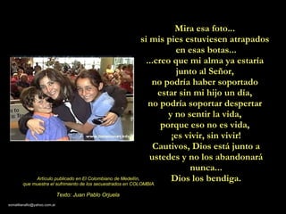 Mira esa foto...  si mis pies estuviesen atrapados  en esas botas... ...creo que mi alma ya estaría  junto al Señor,  no podría haber soportado  estar sin mi hijo un día,  no podría soportar despertar  y no sentir la vida,  porque eso no es vida,  ¡es vivir, sin vivir! Cautivos, Dios está junto a ustedes y no los abandonará nunca... Dios los bendiga. Artículo publicado en El Colombiano de Medellín,  que muestra el sufrimiento de los secuestrados en COLOMBIA. Texto: Juan Pablo Orjuela 