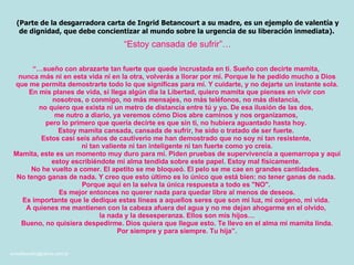 “ Estoy cansada de sufrir”…  (Parte de la desgarradora carta de Ingrid Betancourt a su madre, es un ejemplo de valentía y de dignidad, que debe concientizar al mundo sobre la urgencia de su liberación inmediata).   “… sueño con abrazarte tan fuerte que quede incrustada en ti. Sueño con decirte mamita,  nunca más ni en esta vida ni en la otra, volverás a llorar por mí. Porque le he pedido mucho a Dios que me permita demostrarte todo lo que significas para mí. Y cuidarte, y no dejarte un instante sola. En mis planes de vida, si llega algún día la Libertad, quiero mamita que pienses en vivir con nosotros, o conmigo, no más mensajes, no más teléfonos, no más distancia,  no quiero que exista ni un metro de distancia entre tú y yo. De esa ilusión de las dos,  me nutro a diario, ya veremos cómo Dios abre caminos y nos organizamos,  pero lo primero que quería decirte es que sin ti, no hubiera aguantado hasta hoy.  Estoy mamita cansada, cansada de sufrir, he sido o tratado de ser fuerte.  Estos casi seis años de cautiverio me han demostrado que no soy ni tan resistente,  ni tan valiente ni tan inteligente ni tan fuerte como yo creía. Mamita, este es un momento muy duro para mí. Piden pruebas de supervivencia a quemarropa y aquí estoy escribiéndote mi alma tendida sobre este papel. Estoy mal físicamente.  No he vuelto a comer. El apetito se me bloqueó. El pelo se me cae en grandes cantidades.  No tengo ganas de nada. Y creo que esto último es lo único que está bien: no tener ganas de nada.  Porque aquí en la selva la única respuesta a todo es "NO".  Es mejor entonces no querer nada para quedar libre al menos de deseos. Es importante que le dedique estas líneas a aquellos seres que son mi luz, mi oxígeno, mi vida.  A quienes me mantienen con la cabeza afuera del agua y no me dejan ahogarme en el olvido,  la nada y la desesperanza. Ellos son mis hijos… Bueno, no quisiera despedirme. Dios quiera que llegue esto. Te llevo en el alma mi mamita linda. Por siempre y para siempre. Tu hija”. 