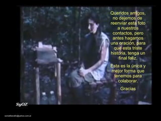 Queridos amigos, no dejemos de  reenviar esta foto a nuestros contactos, pero antes hagamos una oración, para que esta triste historia, tenga un final feliz. Esta es la única y mejor forma que tenemos para colaborar. Gracias SyOZ 