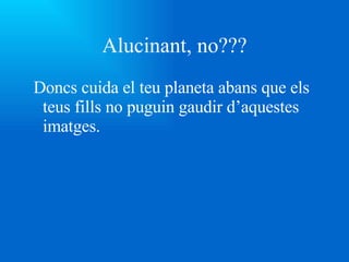 Alucinant, no??? Doncs cuida el teu planeta abans que els teus fills no puguin gaudir d’aquestes imatges. 