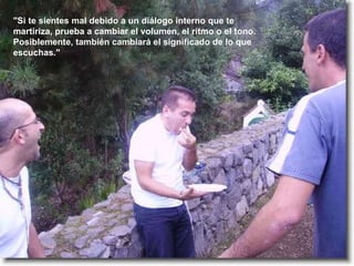 "Si te sientes mal debido a un diálogo interno que te martiriza, prueba a cambiar el volumen, el ritmo o el tono. Posiblemente, también cambiará el significado de lo que escuchas." 