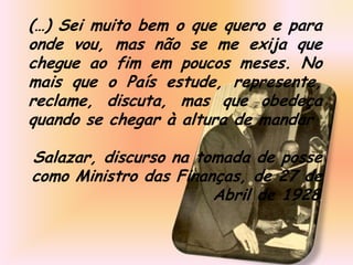 (…) Sei muito bem o que quero e para
onde vou, mas não se me exija que
chegue ao fim em poucos meses. No
mais que o País estude, represente,
reclame, discuta, mas que obedeça
quando se chegar à altura de mandar

Salazar, discurso na tomada de posse
como Ministro das Finanças, de 27 de
                       Abril de 1928.
 