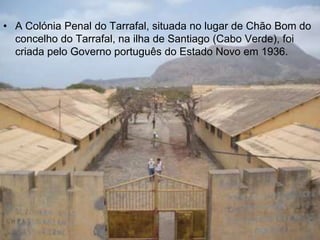 • A Colónia Penal do Tarrafal, situada no lugar de Chão Bom do
  concelho do Tarrafal, na ilha de Santiago (Cabo Verde), foi
  criada pelo Governo português do Estado Novo em 1936.
 