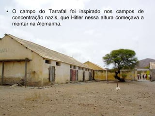 • O campo do Tarrafal foi inspirado nos campos de
  concentração nazis, que Hitler nessa altura começava a
  montar na Alemanha.
 