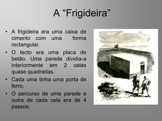 A “Frigideira”
• A frigideira era uma caixa de
  cimento com uma         forma
  rectangular.
• O tecto era uma placa de
  betão. Uma parede dividia-a
  interiormente em 2 celas
  quase quadradas.
• Cada uma tinha uma porta de
  ferro.
• O percurso de uma parede a
  outra de cada cela era de 4
  passos.
 