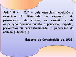 Art.º 8 -      2.º - Leis especiais regularão o
exercício da liberdade de expressão do
pensamento, de ensino, de reunião e de
associação devendo quanto à primeira, impedir,
preventiva ou repressivamente, a perversão da
opinião pública (…).

              Excerto da Constituição de 1933.
 