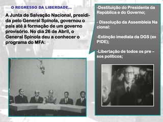 O REGRESSO DA LIBERDADE...             -Destituição do Presidente da
                                         República e do Governo;
A Junta de Salvação Nacional, presidi-
da pelo General Spínola, governou o      - Dissolução da Assembleia Na
país até à formação de um governo        cional:
provisório. No dia 26 de Abril, o
General Spínola deu a conhecer o         -Extinção imediata da DGS (ex
programa do MFA:                         PIDE);

                                         -Libertação de todos os pre –
                                         sos políticos;
 