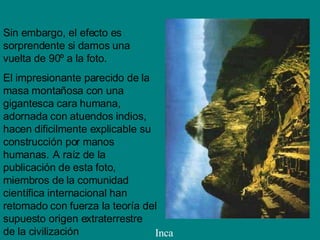 Sin embargo, el efecto es sorprendente si damos una vuelta de 90º a la foto . El impresionante parecido de la masa montañosa con una gigantesca cara humana, adornada con atuendos indios, hacen dificilmente explicable su construcción por manos humanas.   A raíz de la publicación de esta foto, miembros de la comunidad científica internacional han retomado con fuerza la teoría del supuesto origen extraterrestre de la civilización Inca 