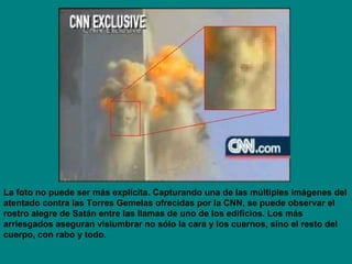 La foto no puede ser más explícita. Capturando una de las múltiples imágenes del atentado contra las Torres Gemelas ofrecidas por la CNN, se puede observar el rostro alegre de Satán entre las llamas de uno de los edificios. Los más arriesgados aseguran vislumbrar no sólo la cara y los cuernos, sino el resto del cuerpo, con rabo y todo. 