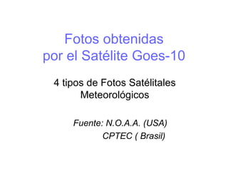 Fotos obtenidas por el Satélite Goes-10 4 tipos de Fotos Satélitales Meteorológicos Fuente: N.O.A.A. (USA) CPTEC ( Brasil)  