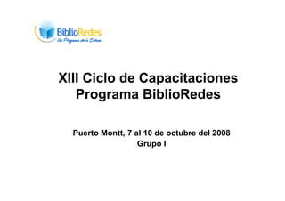 XIII Ciclo de Capacitaciones
   Programa BiblioRedes

  Puerto Montt, 7 al 10 de octubre del 2008
                   Grupo I
 