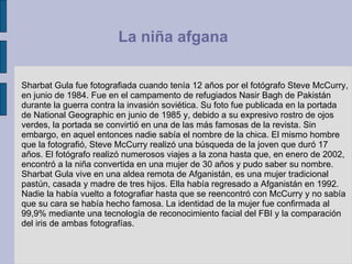 Sharbat Gula fue fotografiada cuando tenía 12 años por el fotógrafo Steve McCurry, en junio de 1984. Fue en el campamento de refugiados Nasir Bagh de Pakistán durante la guerra contra la invasión soviética. Su foto fue publicada en la portada de National Geographic en junio de 1985 y, debido a su expresivo rostro de ojos verdes, la portada se convirtió en una de las más famosas de la revista. Sin embargo, en aquel entonces nadie sabía el nombre de la chica. El mismo hombre que la fotografió, Steve McCurry realizó una búsqueda de la joven que duró 17 años. El fotógrafo realizó numerosos viajes a la zona hasta que, en enero de 2002, encontró a la niña convertida en una mujer de 30 años y pudo saber su nombre. Sharbat Gula vive en una aldea remota de Afganistán, es una mujer tradicional pastún, casada y madre de tres hijos. Ella había regresado a Afganistán en 1992. Nadie la había vuelto a fotografiar hasta que se reencontró con McCurry y no sabía que su cara se había hecho famosa. La identidad de la mujer fue confirmada al 99,9% mediante una tecnología de reconocimiento facial del FBI y la comparación del iris de ambas fotografías.  La niña afgana  