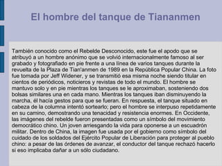 También conocido como el Rebelde Desconocido, este fue el apodo que se atribuyó a un hombre anónimo que se volvió internacionalmente famoso al ser grabado y fotografiado en pie frente a una línea de varios tanques durante la revuelta de la Plaza de Tian'anmen de 1989 en la República Popular China. La foto fue tomada por Jeff Widener, y se transmitió esa misma noche siendo titular en cientos de periódicos, noticieros y revistas de todo el mundo. El hombre se mantuvo solo y en pie mientras los tanques se le aproximaban, sosteniendo dos bolsas similares una en cada mano. Mientras los tanques iban disminuyendo la marcha, él hacía gestos para que se fueran. En respuesta, el tanque situado en cabeza de la columna intentó sortearlo; pero el hombre se interpuso repetidamente en su camino, demostrando una tenacidad y resistencia enormes. En Occidente, las imágenes del rebelde fueron presentadas como un símbolo del movimiento democrático chino. Un joven arriesgando la vida para oponerse a un escuadrón militar. Dentro de China, la imagen fue usada por el gobierno como símbolo del cuidado de los soldados del Ejército Popular de Liberación para proteger al pueblo chino: a pesar de las órdenes de avanzar, el conductor del tanque rechazó hacerlo si eso implicaba dañar a un sólo ciudadano.  El hombre del tanque de Tiananmen  