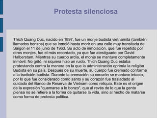 Thich Quang Duc, nacido en 1897, fue un monje budista vietnamita (también llamados bonzos) que se inmoló hasta morir en una calle muy transitada de Saigon el 11 de junio de 1963. Su acto de inmolación, que fue repetido por otros monjes, fue el más recordado, ya que fue atestiguado por David Halberstam. Mientras su cuerpo ardía, el monje se mantuvo completamente inmóvil. No gritó, ni siquiera hizo un ruido. Thich Quang Duc estaba protestando contra la manera en la que la administración oprimía la religión Budista en su país. Después de su muerte, su cuerpo fue cremado conforme a la tradición budista. Durante la cremación su corazón se mantuvo intacto, por lo que fue considerado como santo y su corazón fue trasladado al cuidado del Banco de Reserva de Vietnam como reliquia. Este es el origen de la expresión "quemarse a lo bonzo", que al revés de lo que la gente piensa no se refiere a la forma de quitarse la vida, sino al hecho de matarse como forma de protesta política.  Protesta silenciosa  