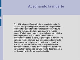 En 1994, el genial fotógrafo documentalista sudanés Kevin Carter ganó el premio Pulitzer de fotoperiodismo con una fotografía tomada en la región de Ayod (una pequeña aldea en Sudan), que recorrió el mundo entero. En la imagen puede verse la figura esquelética de una pequeña niña, totalmente desnutrida, recostándose sobre la tierra, agotada por el hambre, y a punto de morir, mientras que en un segundo plano, la figura negra expectante de un buitre se encuentra acechando y esperando el momento preciso de la muerte de la niña. Cuatro meses después, abrumado por la culpa y conducido por una fuerte dependencia a las drogas, Kevin Carter se quitó la vida.  Acechando la muerte  