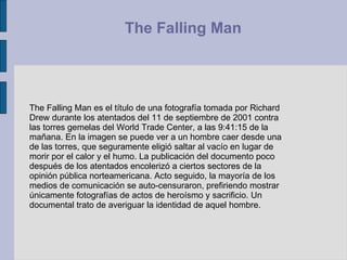 The Falling Man es el título de una fotografía tomada por Richard Drew durante los atentados del 11 de septiembre de 2001 contra las torres gemelas del World Trade Center, a las 9:41:15 de la mañana. En la imagen se puede ver a un hombre caer desde una de las torres, que seguramente eligió saltar al vacío en lugar de morir por el calor y el humo. La publicación del documento poco después de los atentados encolerizó a ciertos sectores de la opinión pública norteamericana. Acto seguido, la mayoría de los medios de comunicación se auto-censuraron, prefiriendo mostrar únicamente fotografías de actos de heroísmo y sacrificio. Un documental trato de averiguar la identidad de aquel hombre. The Falling Man  