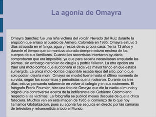 Omayra Sánchez fue una niña víctima del volcán Nevado del Ruiz durante la erupción que arraso al pueblo de Armero, Colombia en 1985. Omayra estuvo 3 días atrapada en el fango, agua y restos de su propia casa. Tenía 13 años y durante el tiempo que se mantuvo atorada siempre estuvo encima de los cuerpos de sus familiares. Cuando los socorristas intentaron ayudarla, comprobaron que era imposible, ya que para sacarla necesitaban amputarle las piernas, sin embargo carecían de cirugía y podría fallecer. La otra opción era traer una moto-bomba que succionará el cada vez mayor fango en que estaba sumergida. La única moto-bomba disponible estaba lejos del sitio, por lo que solo podían dejarla morir. Omayra se mostró fuerte hasta el último momento de su vida, según los socorristas y periodistas que la rodearon. Durante los tres días, estuvo pensando solamente en volver al colegio y en sus exámenes. El fotógrafo Frank Fournier, hizo una foto de Omayra que dio la vuelta al mundo y originó una controversia acerca de la indiferencia del Gobierno Colombiano respecto a las víctimas. La fotografía se publicó meses después de que la chica falleciera. Muchos ven en esta imagen de 1985 el comienzo de lo que hoy llamamos Globalización, pues su agonía fue seguida en directo por las cámaras de televisión y retransmitida a todo el Mundo.  La agonía de Omayra   