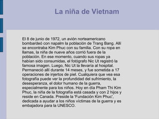 El 8 de junio de 1972, un avión norteamericano bombardeó con napalm la población de Trang Bang. Allí se encontraba Kim Phuc con su familia. Con su ropa en llamas, la niña de nueve años corrió fuera de la población. En ese momento, cuando sus ropas ya habían sido consumidas, el fotógrafo Nic Ut registró la famosa imagen. Luego, Nic Ut la llevaría al hospital. Permaneció allí durante 14 meses, y fue sometida a 17 operaciones de injertos de piel. Cualquiera que vea esa fotografía puede ver la profundidad del sufrimiento, la desesperanza, el dolor humano de la guerra, especialmente para los niños. Hoy en día Pham Thi Kim Phuc, la niña de la fotografía está casada y con 2 hijos y reside en Canada. Preside la 'Fundación Kim Phuc', dedicada a ayudar a los niños víctimas de la guerra y es embajadora para la UNESCO.  La niña de Vietnam  