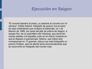 "El coronel asesinó al preso; yo asesiné al coronel con mi cámara". Eddie Adams, fotógrafo de guerra, fue el autor de esta instantánea que muestra el asesinato, el 1 de febrero de 1968, por parte del jefe de policía de Saigon, a sangre fría, de un guerrillero del Vietcong, que tenía las manos atadas a la espalda, justo en el mismo instante en que le dispara a quemarropa. Adams, que había sido corresponsal en 13 guerras, obtuvo por esta fotografía un premio Pulitzer, pero le afectó tanto emocionalmente que se reconvirtió en fotógrafo del mundo rosa.  Ejecución en Saigon  