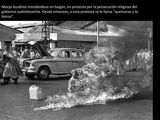 Monje busdista inmolándose en Saigón, en protesta por la persecución religiosa del 
gobierno sudvietnamita. Desde entonces, a esta protesta se le llama “quemarse a lo 
bonzo”. 
 