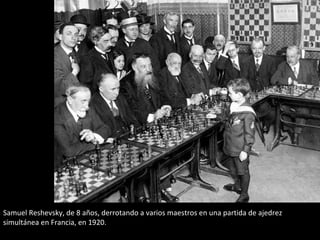 Samuel Reshevsky, de 8 años, derrotando a varios maestros en una partida de ajedrez 
simultánea en Francia, en 1920. 
 