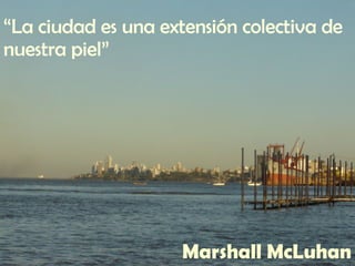 “ La ciudad es una extensión colectiva de nuestra piel” Marshall McLuhan 