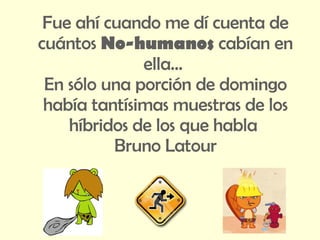 Fue ahí cuando me dí cuenta de cuántos  No-humanos  cabían en ella…  En sólo una porción de domingo había tantísimas muestras de los híbridos de los que habla  Bruno Latour 