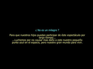¿ No es un milagro ? Para que nuestros hijos puedan participar de  é ste espect á culo por largo tiempo... ...Luchemos por no causar mas daño a este nuestro pequeño punto azul en el espacio, pero nuestro gran mundo para vivir. 