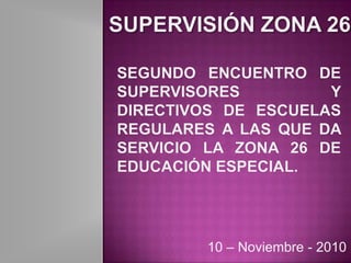 Supervisión zona 26 SEGUNDO ENCUENTRO DE SUPERVISORES Y DIRECTIVOS DE ESCUELAS REGULARES A LAS QUE DA SERVICIO LA ZONA 26 DE EDUCACIÓN ESPECIAL. 10 – Noviembre - 2010 