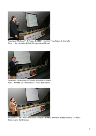 Palestrante: Matheus C. de Araujo do ITEB – Instituto Tecnológico da Borracha
Tema – Apresentação do Selo Seringueira Ambiental




Palestrante: Nelson Moreira Franco do Sebrae Nacional
Tema : As MPE’s e o Mercado de Credito de Carbono




Palestrante: Teresa Maria Emidio da Secretario de Meio Ambiente da Prefeitura de São Paulo
Tema: Aterro Bandeirantes



                                                                                             3
 