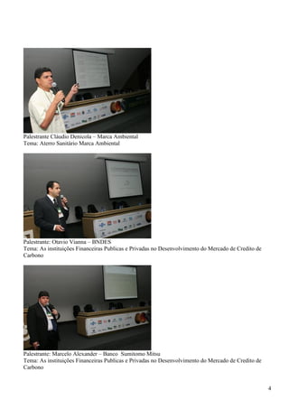 Palestrante Cláudio Denicola – Marca Ambiental
Tema: Aterro Sanitário Marca Ambiental




Palestrante: Otavio Vianna – BNDES
Tema: As instituições Financeiras Publicas e Privadas no Desenvolvimento do Mercado de Credito de
Carbono




Palestrante: Marcelo Alexander – Banco Sumitomo Mitsu
Tema: As instituições Financeiras Publicas e Privadas no Desenvolvimento do Mercado de Credito de
Carbono


                                                                                                    4
 
