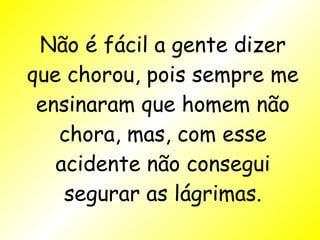 Não é fácil a gente dizer que chorou, pois sempre me ensinaram que homem não chora, mas, com esse acidente não consegui segurar as lágrimas. 