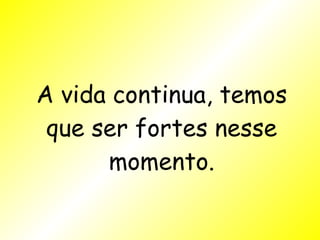 A vida continua, temos que ser fortes nesse momento. 