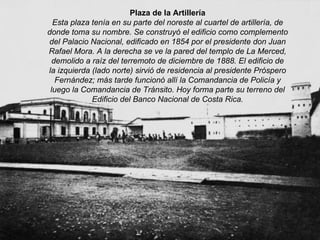 Plaza de la Artillería Esta plaza tenía en su parte del noreste al cuartel de artillería, de donde toma su nombre. Se construyó el edificio como complemento del Palacio Nacional, edificado en 1854 por el presidente don Juan Rafael Mora. A la derecha se ve la pared del templo de La Merced, demolido a raíz del terremoto de diciembre de 1888. El edificio de la izquierda (lado norte) sirvió de residencia al presidente Próspero Fernández; más tarde funcionó allí la Comandancia de Policía y luego la Comandancia de Tránsito. Hoy forma parte su terreno del Edificio del Banco Nacional de Costa Rica. 