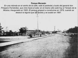 Parque Morazán En una rotonda en el centro de la calle, está el pedestal y busto del general don Próspero Fernández, que mira hacia el este; en el mismo sitio está hoy el Templo de la Música, inaugurado en 1920. El parque empezó a construirse en 1878, cuando se desecó la laguna que allí existía y se acabó en 1887. 