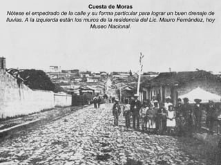 Cuesta de Moras Nótese el empedrado de la calle y su forma particular para lograr un buen drenaje de lluvias. A la izquierda están los muros de la residencia del Lic. Mauro Fernández, hoy Museo Nacional. 