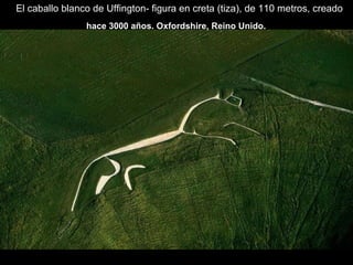 El caballo blanco de Uffington- figura en creta (tiza), de 110 metros, creado
hace 3000 años. Oxfordshire, Reino Unido.
 