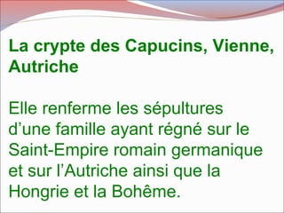 La crypte des Capucins, Vienne,
Autriche
Elle renferme les sépultures
d’une famille ayant régné sur le
Saint-Empire romain germanique
et sur l’Autriche ainsi que la
Hongrie et la Bohême.
 