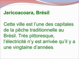 Jericoacoara, Brésil
Cette ville est l’une des capitales
de la pêche traditionnelle au
Brésil. Très pittoresque,
l’électricité n’y est arrivée qu’il y a
une vingtaine d’années.
 