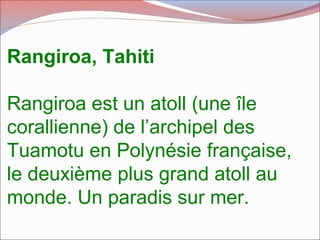 Rangiroa, Tahiti
Rangiroa est un atoll (une île
corallienne) de l’archipel des
Tuamotu en Polynésie française,
le deuxième plus grand atoll au
monde. Un paradis sur mer.
 