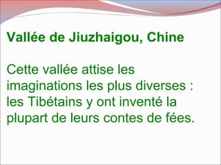 Vallée de Jiuzhaigou, Chine
Cette vallée attise les
imaginations les plus diverses :
les Tibétains y ont inventé la
plupart de leurs contes de fées.
 